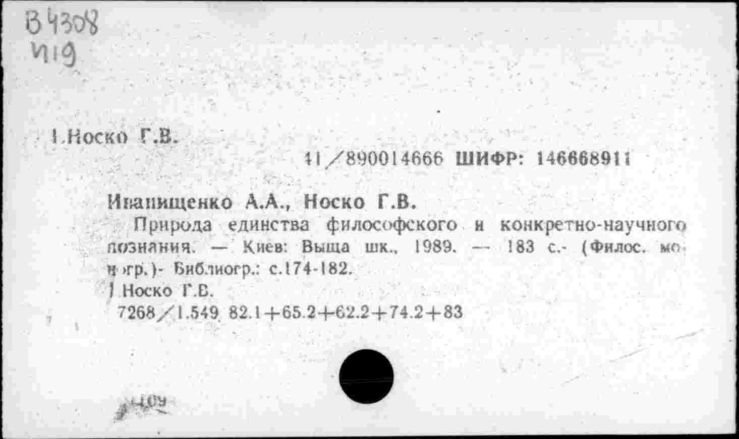 ﻿0ЗД
I.Носко Г.В.
И /800014666 ШИФР: 146668911
Инапищенко А.А., Носко Г.В.
Природа единства философского и конкретно-научного дознания. — Киев: Выща шк., 1989. — 183 с.- (Филос. мо. Н>гр.)- Библиогр.: с.174-182.
I Носко Г.В.
7268/1.549. 82.1+65.2+62.2+74.2+83